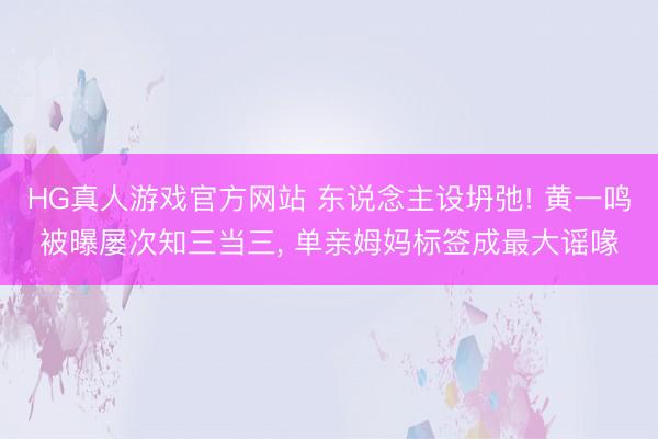 HG真人游戏官方网站 东说念主设坍弛! 黄一鸣被曝屡次知三当三, 单亲姆妈标签成最大谣喙