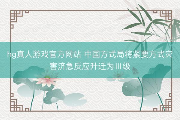 hg真人游戏官方网站 中国方式局将紧要方式灾害济急反应升迁为Ⅲ级