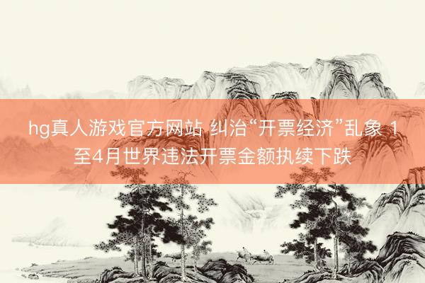 hg真人游戏官方网站 纠治“开票经济”乱象 1至4月世界违法开票金额执续下跌