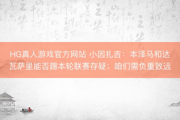 HG真人游戏官方网站 小因扎吉：本泽马和达瓦萨里能否踢本轮联赛存疑；咱们需负重致远