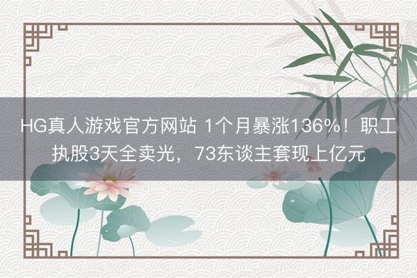 HG真人游戏官方网站 1个月暴涨136%！职工执股3天全卖光，73东谈主套现上亿元