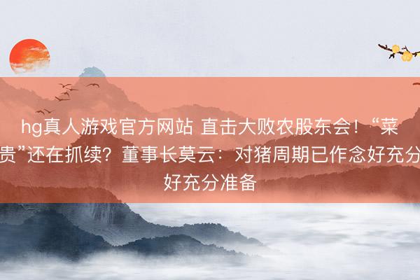 hg真人游戏官方网站 直击大败农股东会!“菜比肉贵”还在抓续?董事长莫云:对猪周期已作念好充分准备