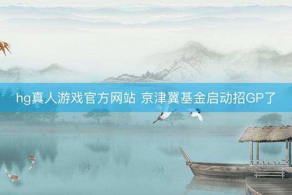 hg真人游戏官方网站 京津冀基金启动招GP了