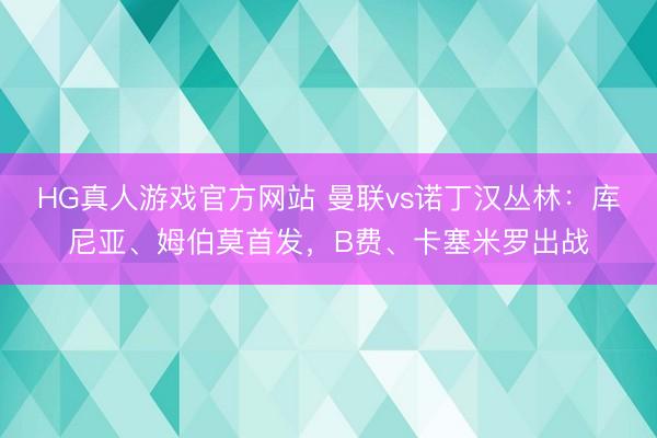 HG真人游戏官方网站 曼联vs诺丁汉丛林：库尼亚、姆伯莫首发，B费、卡塞米罗出战