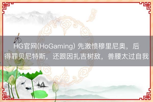 HG官网(HoGaming) 先激愤穆里尼奥,后得罪贝尼特斯,还跟因扎吉树敌,兽腰太过自我