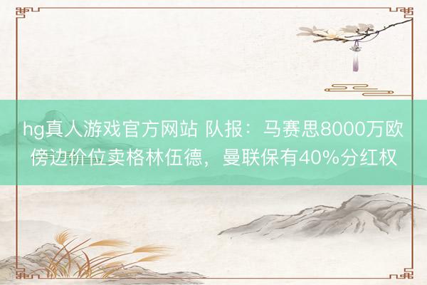 hg真人游戏官方网站 队报：马赛思8000万欧傍边价位卖格林伍德，曼联保有40%分红权