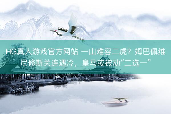 HG真人游戏官方网站 一山难容二虎？姆巴佩维尼修斯关连遇冷，皇马或被动“二选一”
