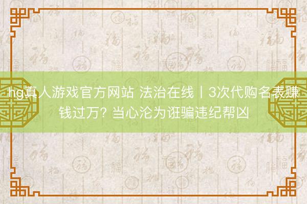 hg真人游戏官方网站 法治在线丨3次代购名表赚钱过万? 当心沦为诳骗违纪帮凶