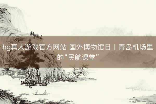 hg真人游戏官方网站 国外博物馆日丨青岛机场里的“民航课堂”