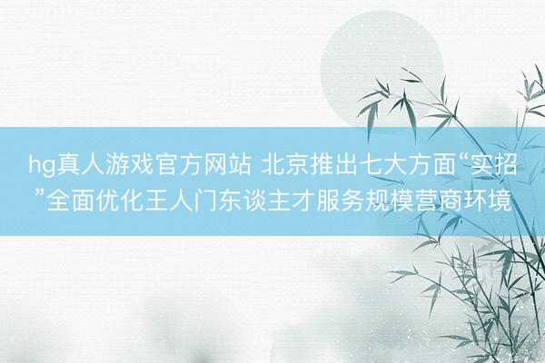 hg真人游戏官方网站 北京推出七大方面“实招”全面优化王人门东谈主才服务规模营商环境