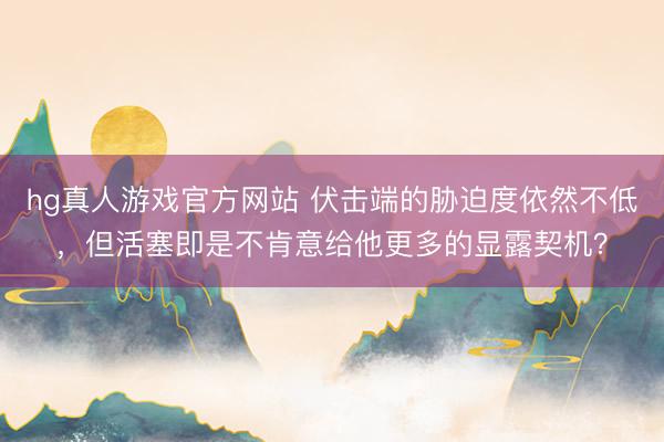 hg真人游戏官方网站 伏击端的胁迫度依然不低,但活塞即是不肯意给他更多的显露契机?