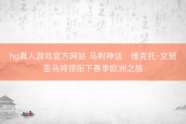 hg真人游戏官方网站 马刺神话：维克托·文班亚马将领衔下赛季欧洲之旅