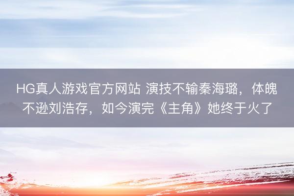 HG真人游戏官方网站 演技不输秦海璐,体魄不逊刘浩存,如今演完《主角》她终于火了