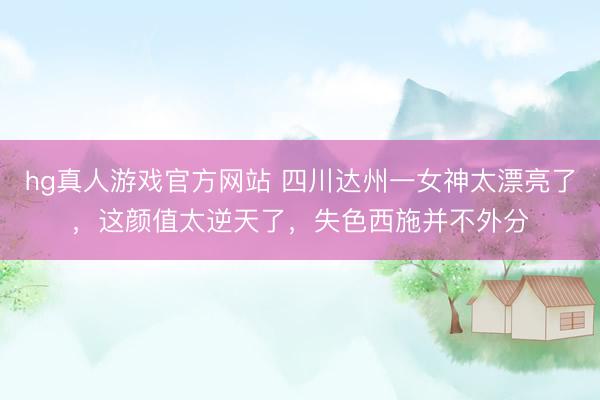 hg真人游戏官方网站 四川达州一女神太漂亮了，这颜值太逆天了，<a href=