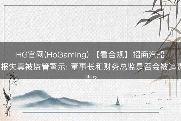 HG官网(HoGaming) 【看合规】招商汽船财报失真被监管警示: 董事长和财务总监是否会被追责?