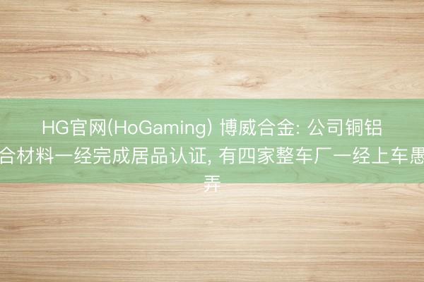 HG官网(HoGaming) 博威合金: 公司铜铝复合材料一经完成居品认证， 有四家整车厂一经上车愚弄