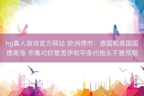 hg真人游戏官方网站 欧洲债市：德国和英国国债高涨 市集对好意思伊和平条约抱乐不雅预期