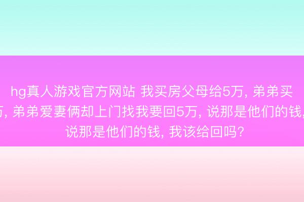 hg真人游戏官方网站 我买房父母给5万, 弟弟买房父母给30万, 弟弟爱妻俩却上门找我要回5万, 说那是他们的钱, 我该给回吗?