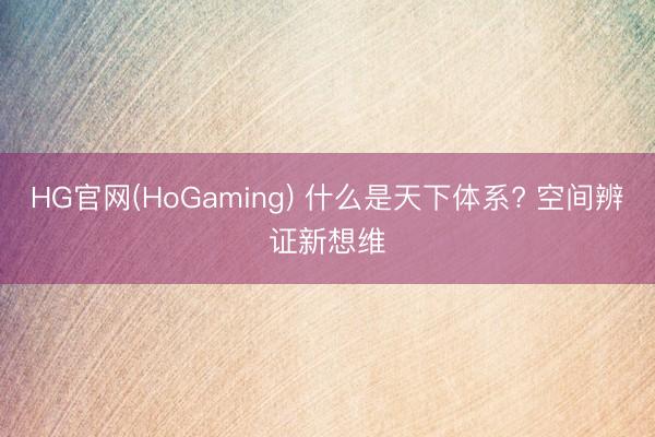 HG官网(HoGaming) 什么是天下体系? 空间辨证新想维
