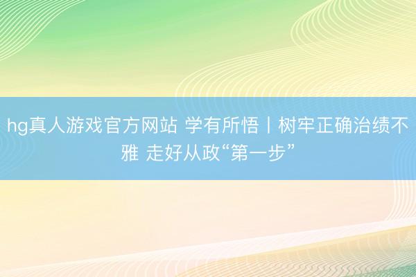 hg真人游戏官方网站 学有所悟丨树牢正确治绩不雅 走好从政“第一步”