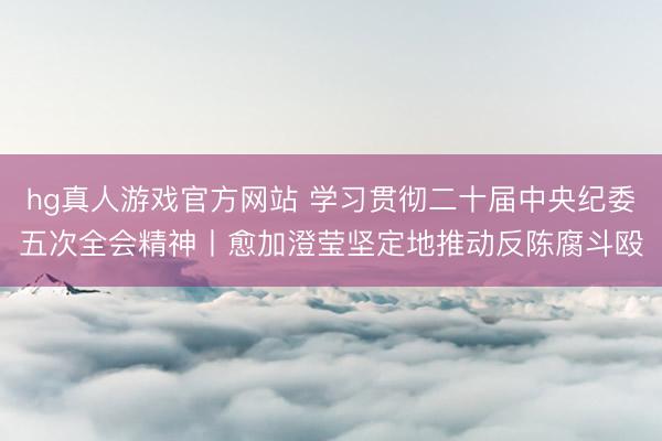 hg真人游戏官方网站 学习贯彻二十届中央纪委五次全会精神丨愈加澄莹坚定地推动反陈腐斗殴