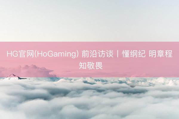 HG官网(HoGaming) 前沿访谈丨懂纲纪 明章程 知敬畏