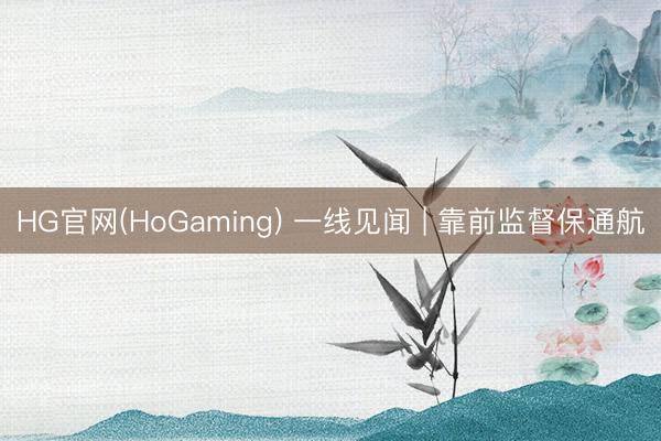 HG官网(HoGaming) 一线见闻 | 靠前监督保通航