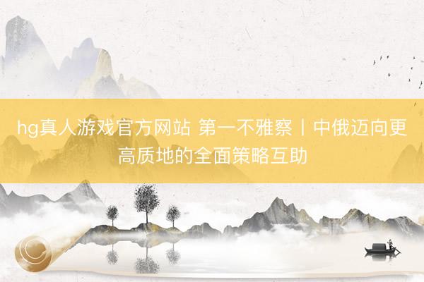 hg真人游戏官方网站 第一不雅察丨中俄迈向更高质地的全面策略互助