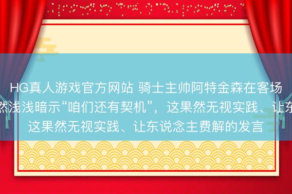 HG真人游戏官方网站 骑士主帅阿特金森在客场不敌尼克斯后,居然浅浅暗示“咱们还有契机”,这果然无视实践、让东说念主费解的发言