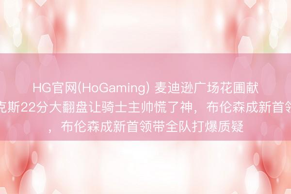 HG官网(HoGaming) 麦迪逊广场花圃献技逆转好戏,尼克斯22分大翻盘让骑士主帅慌了神,布伦森成新首领带全队打爆质疑
