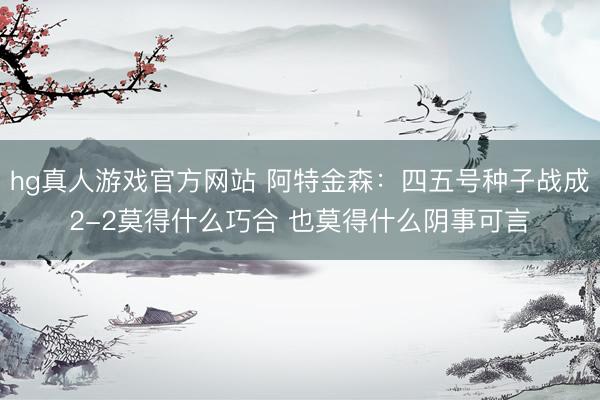 hg真人游戏官方网站 阿特金森:四五号种子战成2-2莫得什么巧合 也莫得什么阴事可言