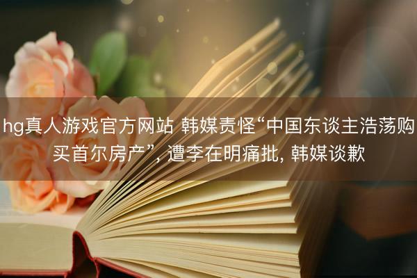 hg真人游戏官方网站 韩媒责怪“中国东谈主浩荡购买首尔房产”， 遭李在明痛批， 韩媒谈歉