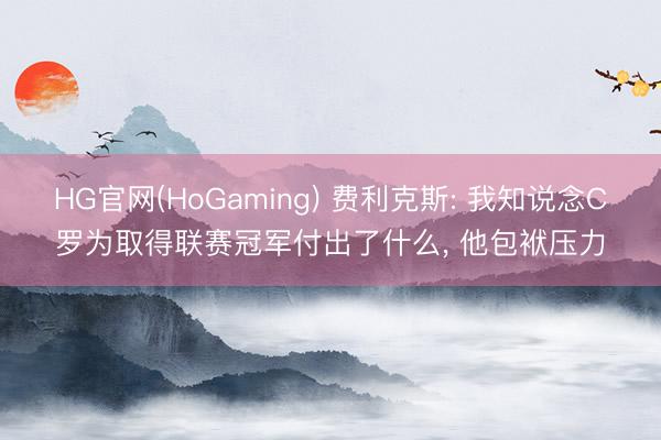 HG官网(HoGaming) 费利克斯: 我知说念C罗为取得联赛冠军付出了什么, 他包袱压力