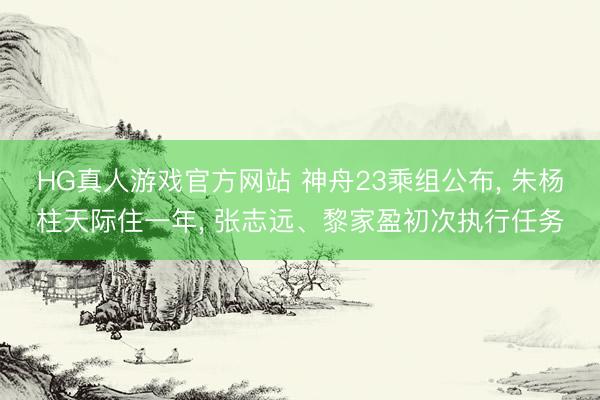 HG真人游戏官方网站 神舟23乘组公布， 朱杨柱天际住一年， 张志远、黎家盈初次执行任务