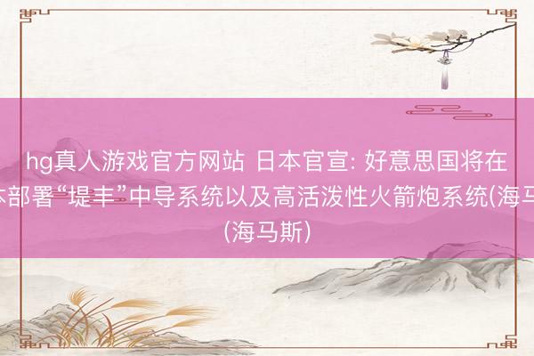 hg真人游戏官方网站 日本官宣: 好意思国将在日本部署“堤丰”中导系统以及高活泼性火箭炮系统(海马斯)