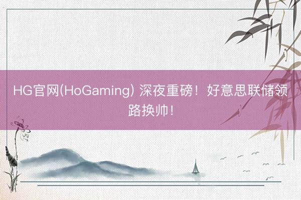 HG官网(HoGaming) 深夜重磅！好意思联储领路换帅！