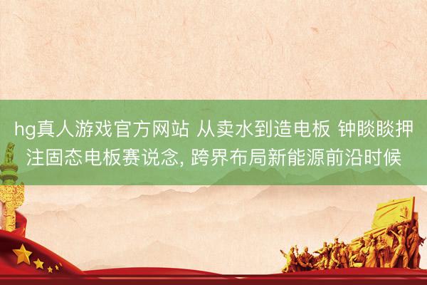 hg真人游戏官方网站 从卖水到造电板 钟睒睒押注固态电板赛说念， 跨界布局新能源前沿时候