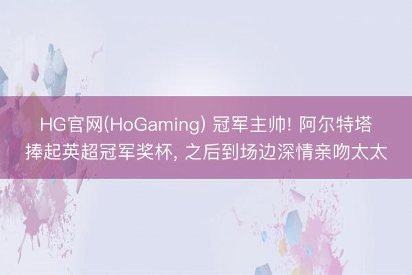 HG官网(HoGaming) 冠军主帅! 阿尔特塔捧起英超冠军奖杯， 之后到场边深情亲吻太太