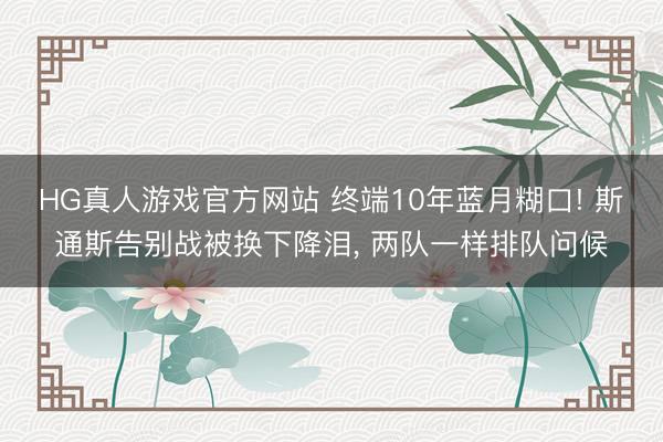 HG真人游戏官方网站 终端10年蓝月糊口! 斯通斯告别战被换下降