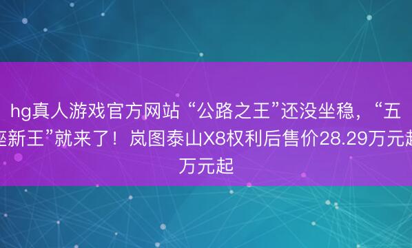 hg真人游戏官方网站 “公路之王”还没坐稳，“五座新王”就来了！岚图泰山X8权利后售价28.29万元起