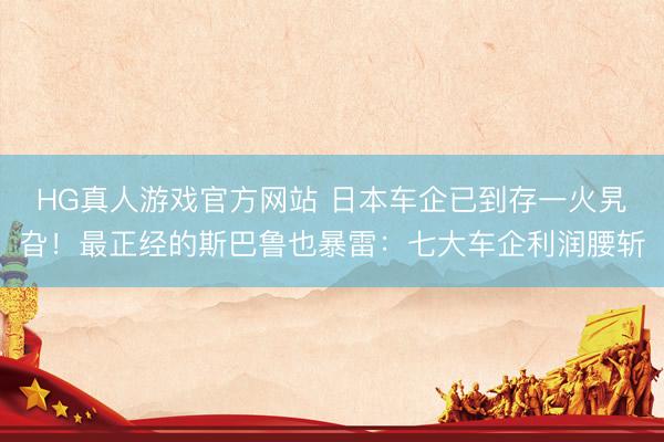 HG真人游戏官方网站 日本车企已到存一火旯旮!最正经的斯巴鲁也暴雷:七大车企利润腰斩