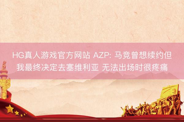 HG真人游戏官方网站 AZP: 马竞曾想续约但我最终决定去塞维利亚 无法出场时很疼痛