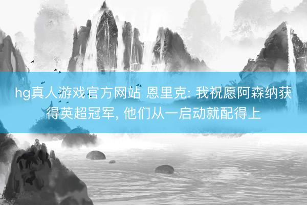 hg真人游戏官方网站 恩里克: 我祝愿阿森纳获得英超冠军， 他们从一启动就配得上
