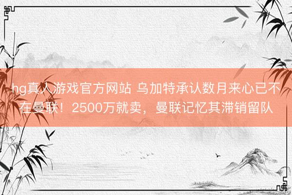 hg真人游戏官方网站 乌加特承认数月来心已不在曼联！2500万就卖，曼联记忆其滞销留队