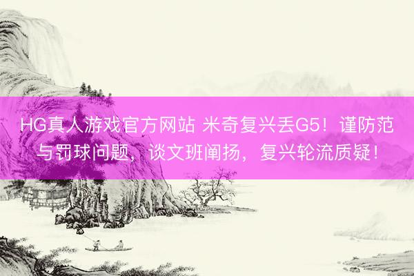 HG真人游戏官方网站 米奇复兴丢G5！谨防范与罚球问题，谈文班阐扬，复兴轮流质疑！