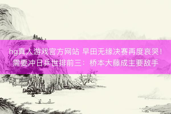 hg真人游戏官方网站 早田无缘决赛再度哀哭！需要冲日乒世排前三：桥本大藤成主要敌手