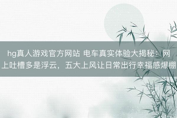 hg真人游戏官方网站 电车真实体验大揭秘：网上吐槽多是浮云，五大上风让日常出行幸福感爆棚