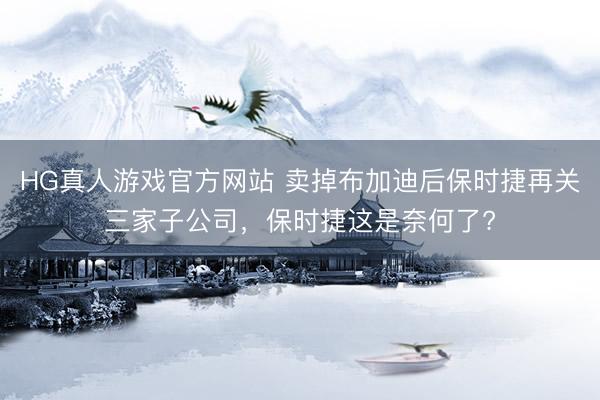 HG真人游戏官方网站 卖掉布加迪后保时捷再关三家子公司，保时捷这是奈何了?