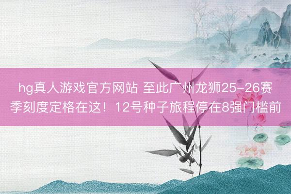 hg真人游戏官方网站 至此广州龙狮25-26赛季刻度定格在这！12号种子旅程停在8强门槛前