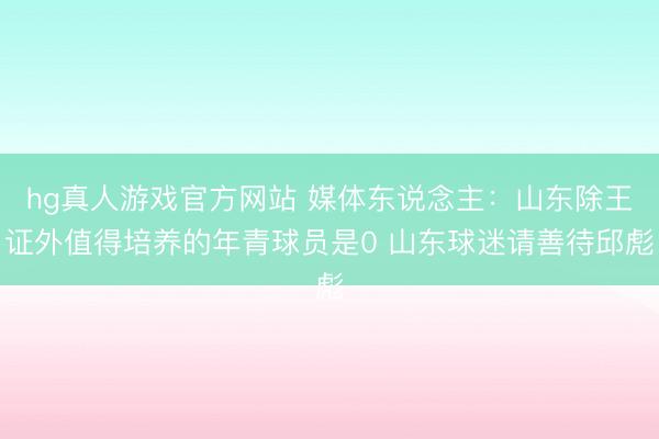 hg真人游戏官方网站 媒体东说念主：山东除王证外值得培养的年青球员是0 山东球迷请善待邱彪
